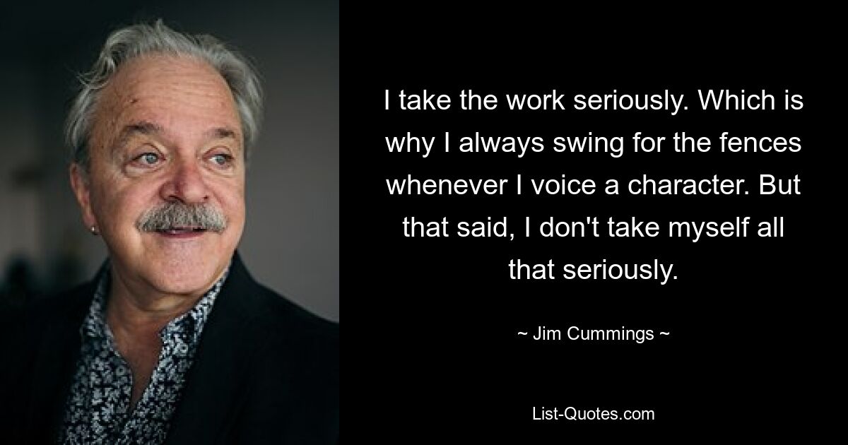 I take the work seriously. Which is why I always swing for the fences whenever I voice a character. But that said, I don't take myself all that seriously. — © Jim Cummings