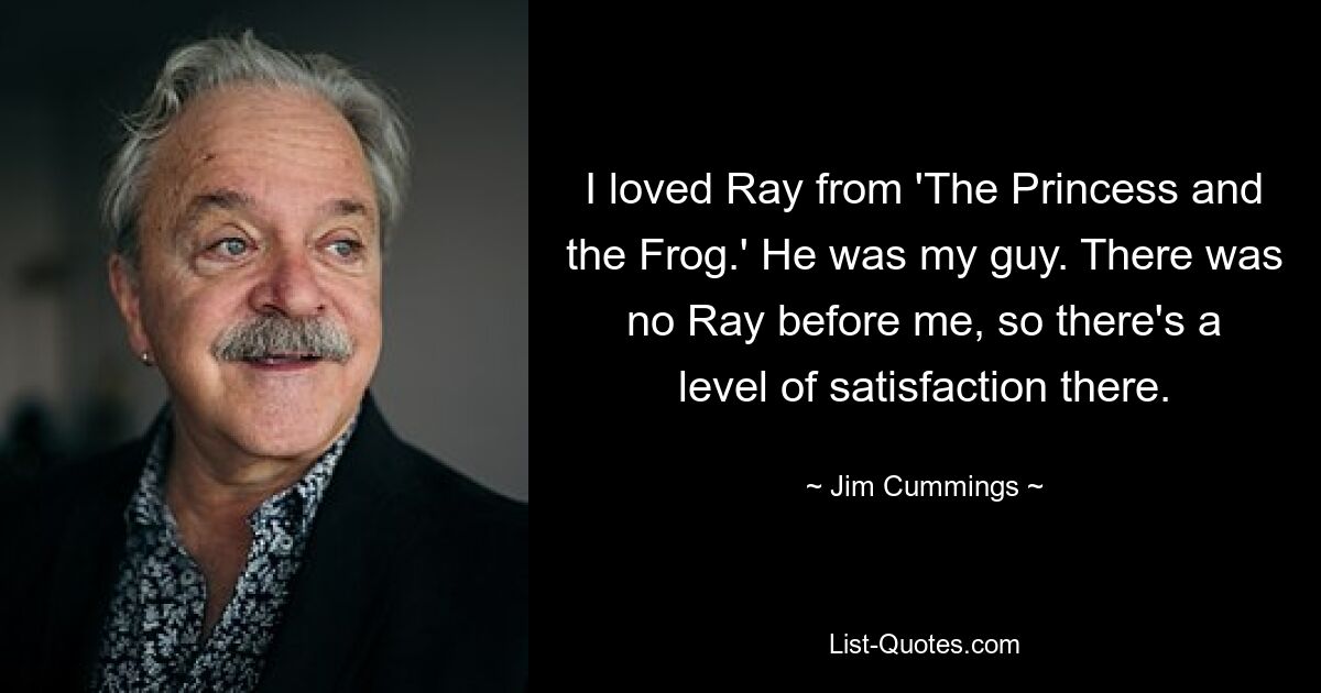 I loved Ray from 'The Princess and the Frog.' He was my guy. There was no Ray before me, so there's a level of satisfaction there. — © Jim Cummings