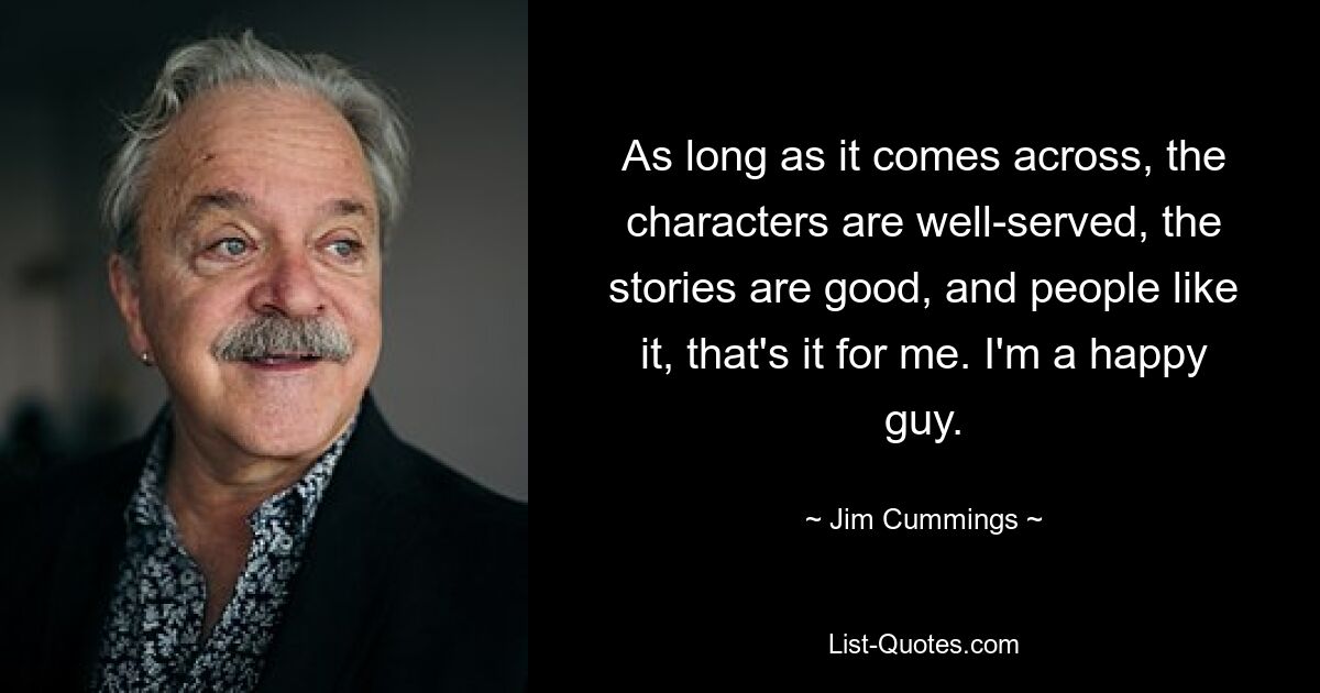 As long as it comes across, the characters are well-served, the stories are good, and people like it, that's it for me. I'm a happy guy. — © Jim Cummings