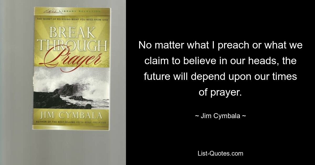 No matter what I preach or what we claim to believe in our heads, the future will depend upon our times of prayer. — © Jim Cymbala