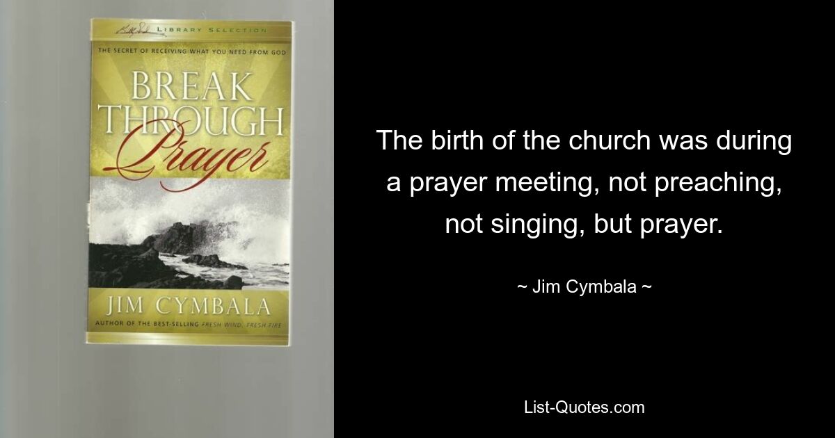 The birth of the church was during a prayer meeting, not preaching, not singing, but prayer. — © Jim Cymbala