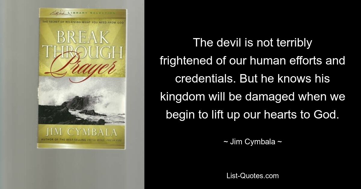 The devil is not terribly frightened of our human efforts and credentials. But he knows his kingdom will be damaged when we begin to lift up our hearts to God. — © Jim Cymbala