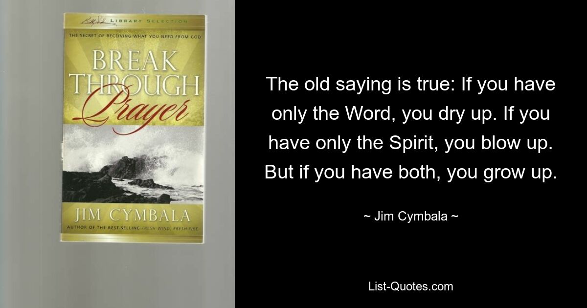 The old saying is true: If you have only the Word, you dry up. If you have only the Spirit, you blow up. But if you have both, you grow up. — © Jim Cymbala