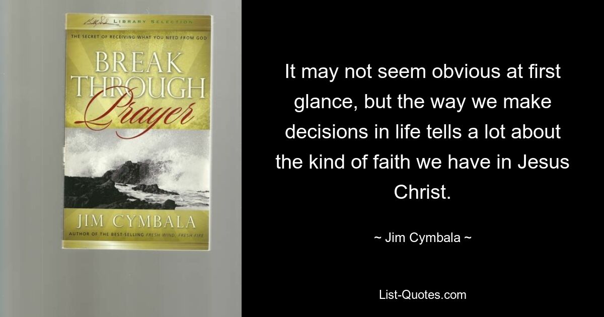 It may not seem obvious at first glance, but the way we make decisions in life tells a lot about the kind of faith we have in Jesus Christ. — © Jim Cymbala