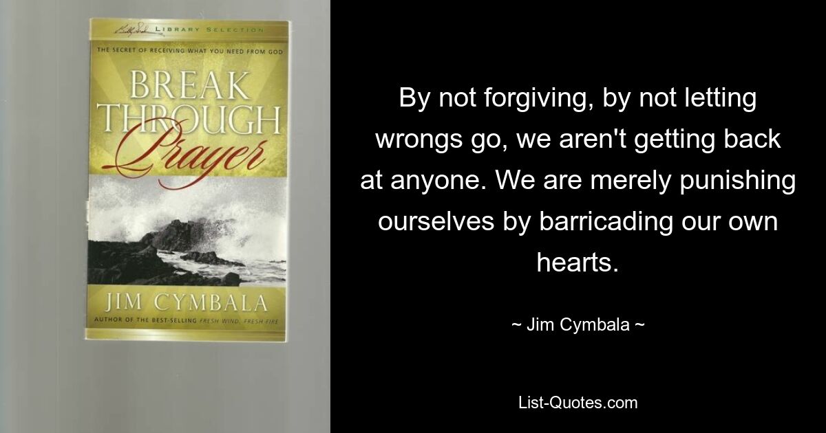 By not forgiving, by not letting wrongs go, we aren't getting back at anyone. We are merely punishing ourselves by barricading our own hearts. — © Jim Cymbala