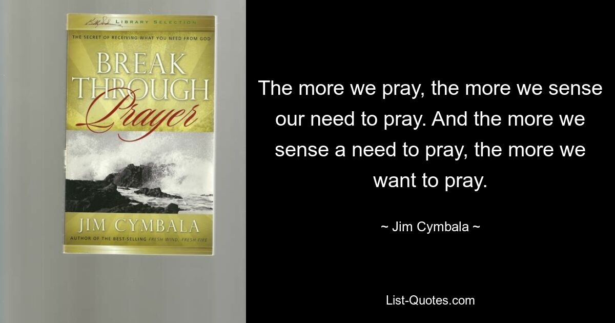 The more we pray, the more we sense our need to pray. And the more we sense a need to pray, the more we want to pray. — © Jim Cymbala