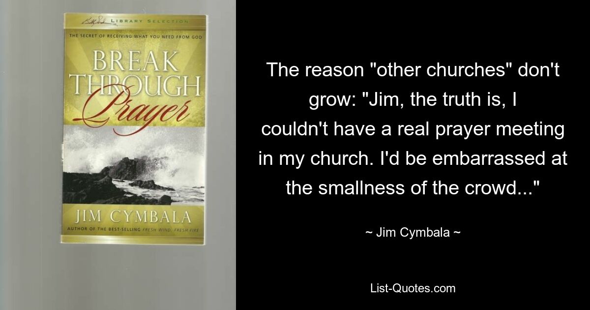 The reason "other churches" don't grow: "Jim, the truth is, I couldn't have a real prayer meeting in my church. I'd be embarrassed at the smallness of the crowd..." — © Jim Cymbala