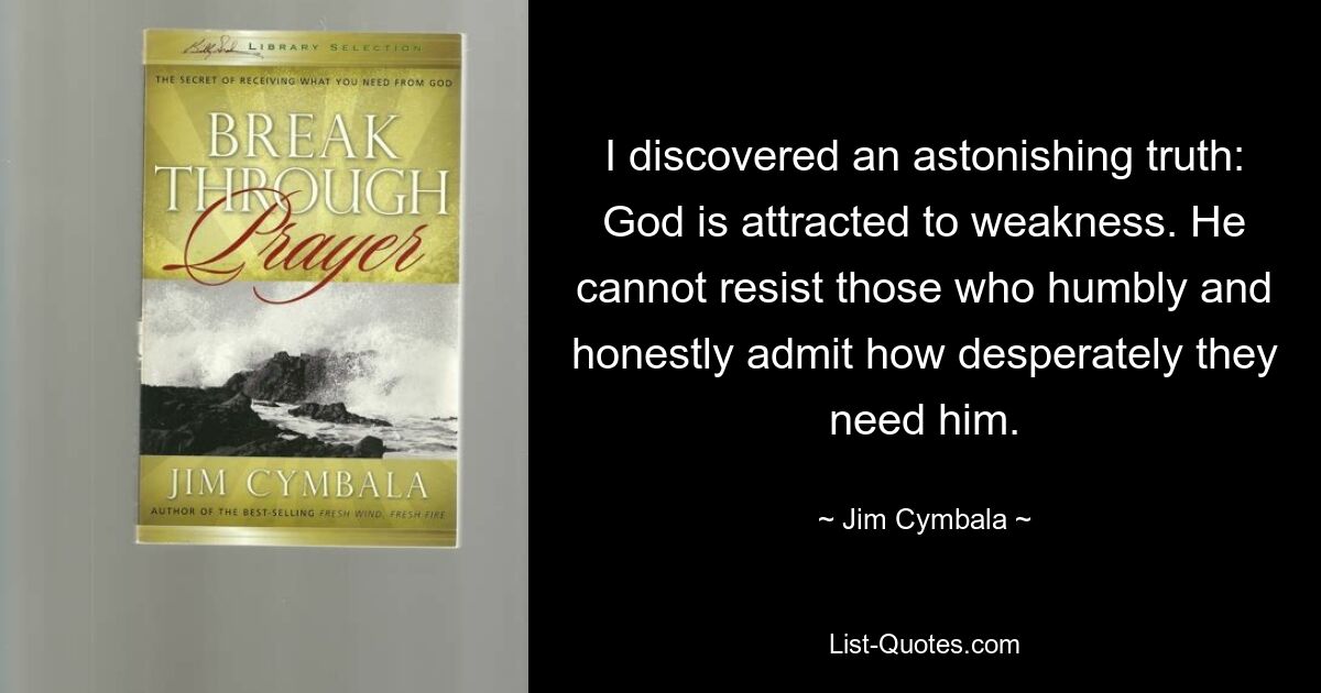 I discovered an astonishing truth: God is attracted to weakness. He cannot resist those who humbly and honestly admit how desperately they need him. — © Jim Cymbala