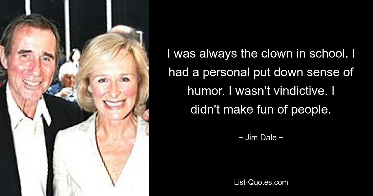 I was always the clown in school. I had a personal put down sense of humor. I wasn't vindictive. I didn't make fun of people. — © Jim Dale