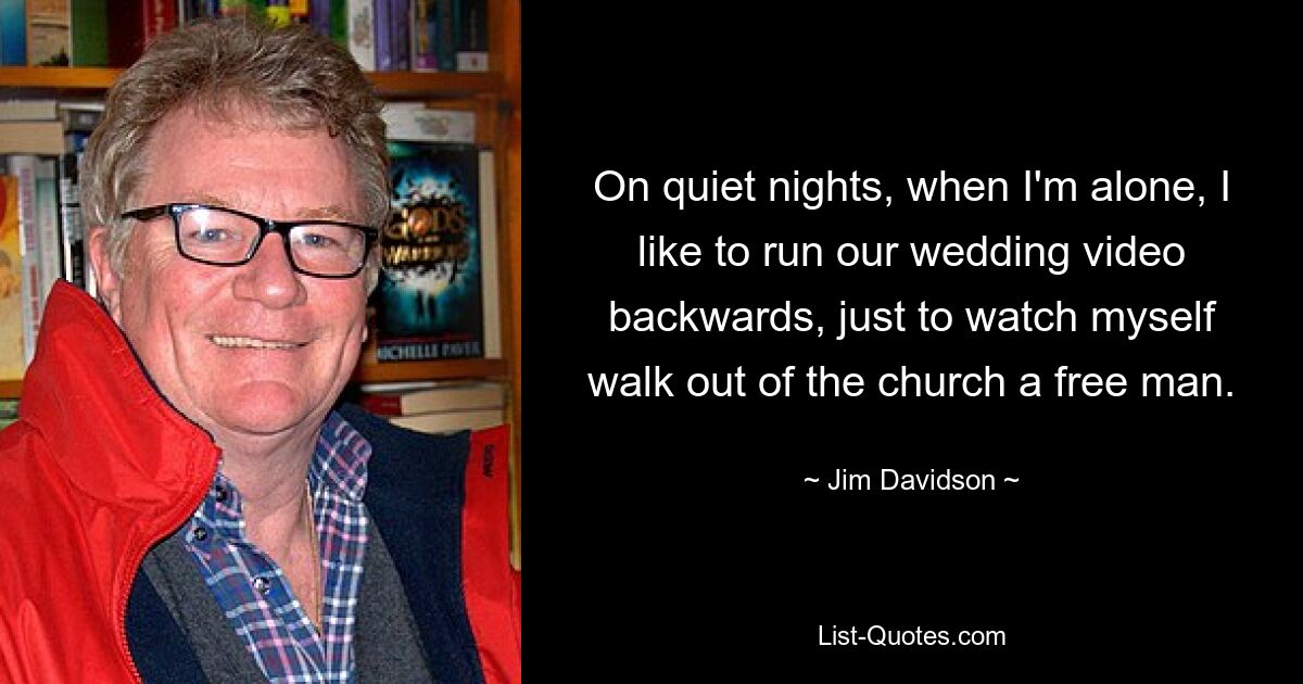 On quiet nights, when I'm alone, I like to run our wedding video backwards, just to watch myself walk out of the church a free man. — © Jim Davidson