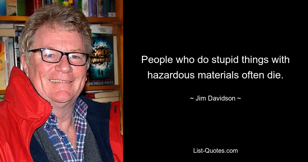 People who do stupid things with hazardous materials often die. — © Jim Davidson