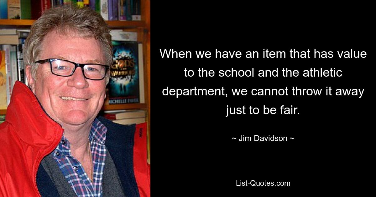 When we have an item that has value to the school and the athletic department, we cannot throw it away just to be fair. — © Jim Davidson