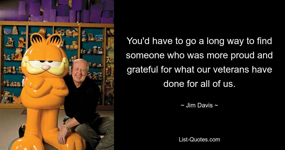 You'd have to go a long way to find someone who was more proud and grateful for what our veterans have done for all of us. — © Jim Davis