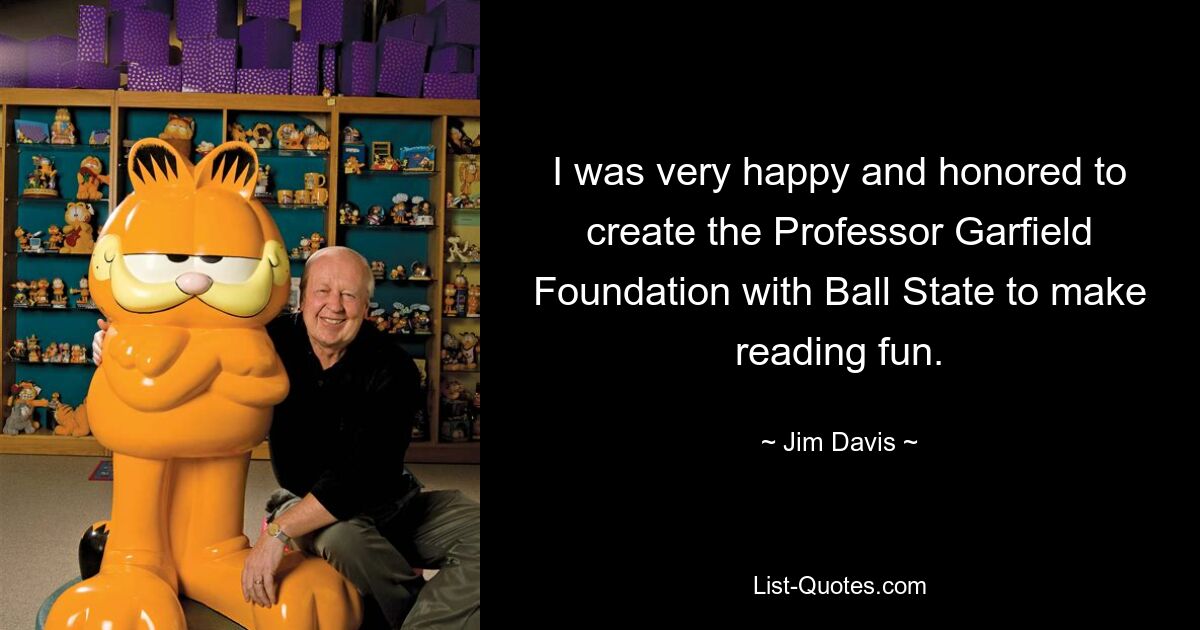 I was very happy and honored to create the Professor Garfield Foundation with Ball State to make reading fun. — © Jim Davis