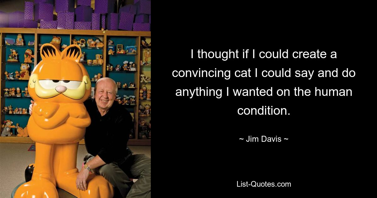 I thought if I could create a convincing cat I could say and do anything I wanted on the human condition. — © Jim Davis