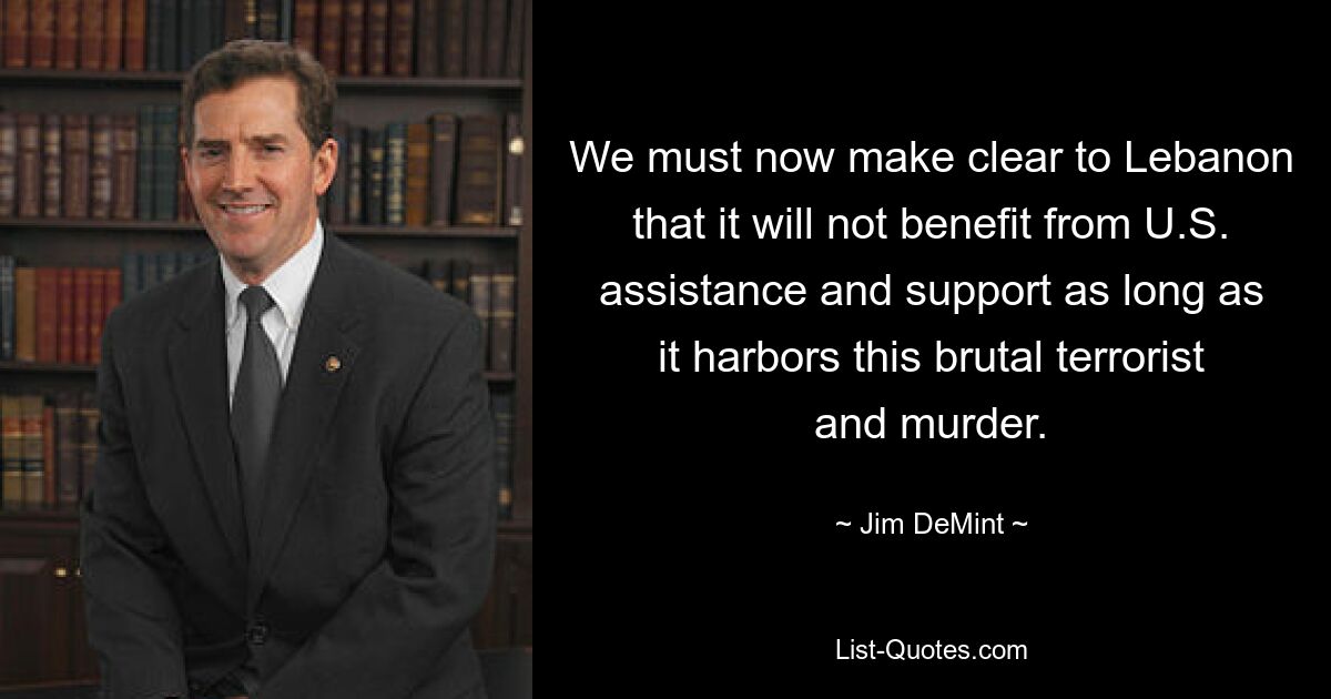 We must now make clear to Lebanon that it will not benefit from U.S. assistance and support as long as it harbors this brutal terrorist and murder. — © Jim DeMint