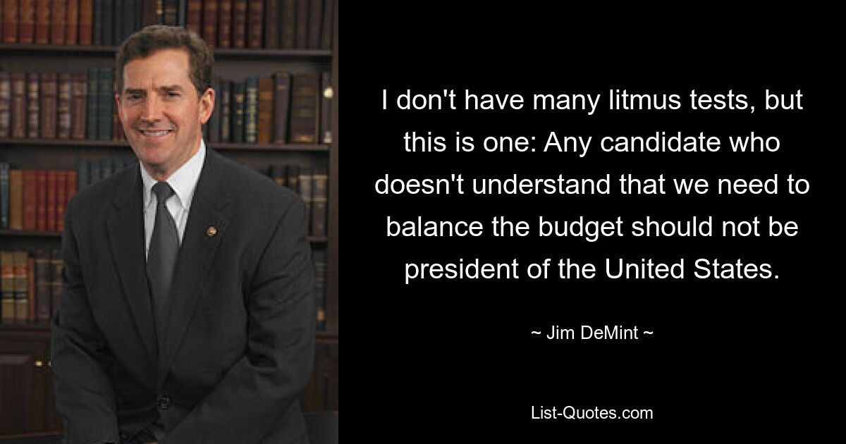 I don't have many litmus tests, but this is one: Any candidate who doesn't understand that we need to balance the budget should not be president of the United States. — © Jim DeMint