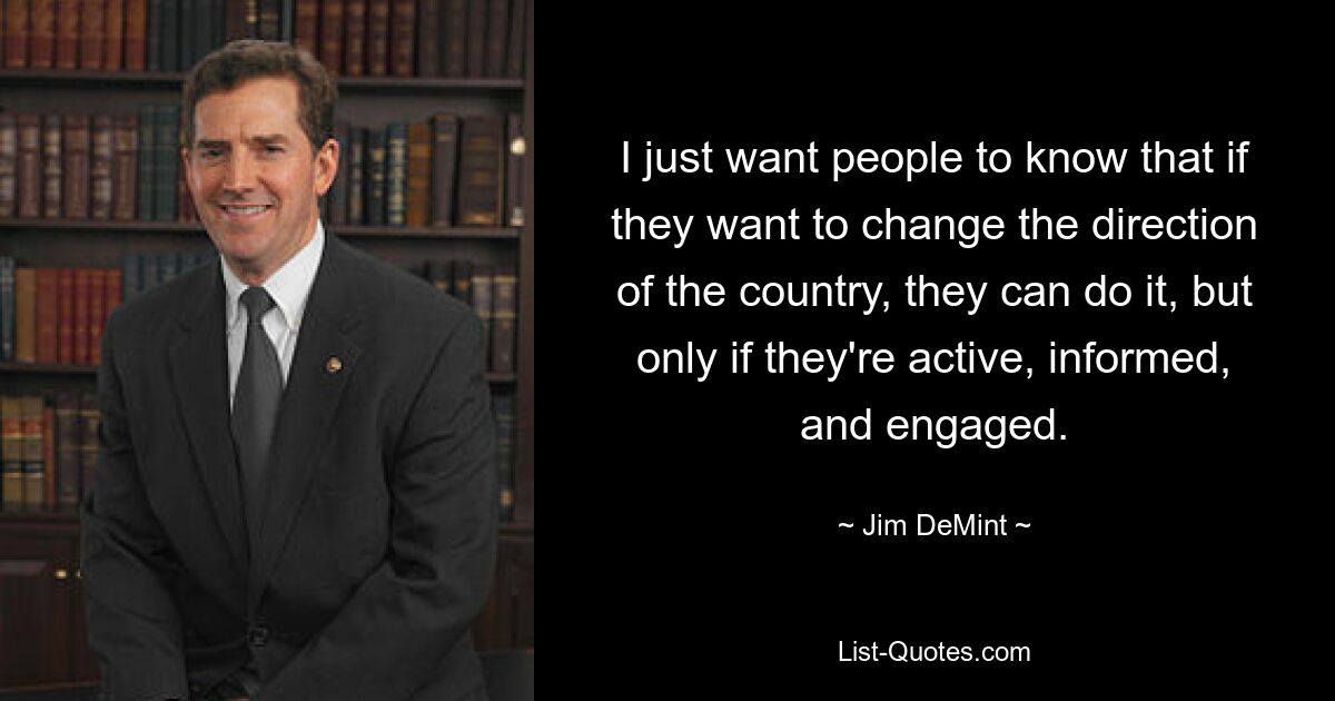 I just want people to know that if they want to change the direction of the country, they can do it, but only if they're active, informed, and engaged. — © Jim DeMint