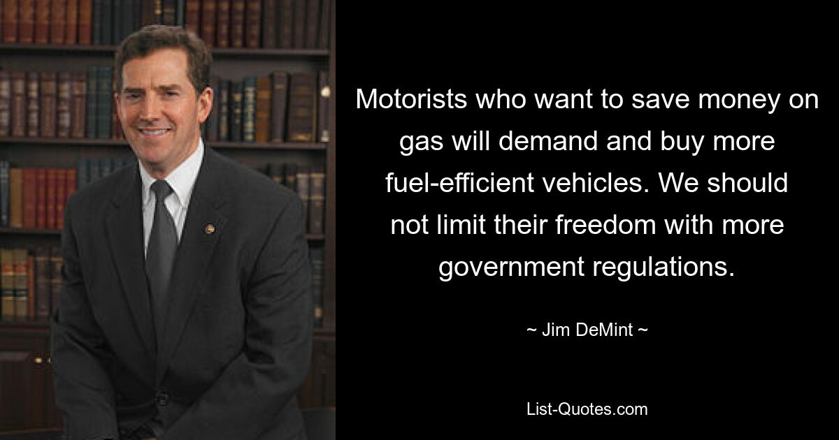 Motorists who want to save money on gas will demand and buy more fuel-efficient vehicles. We should not limit their freedom with more government regulations. — © Jim DeMint