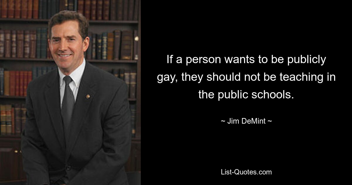 If a person wants to be publicly gay, they should not be teaching in the public schools. — © Jim DeMint