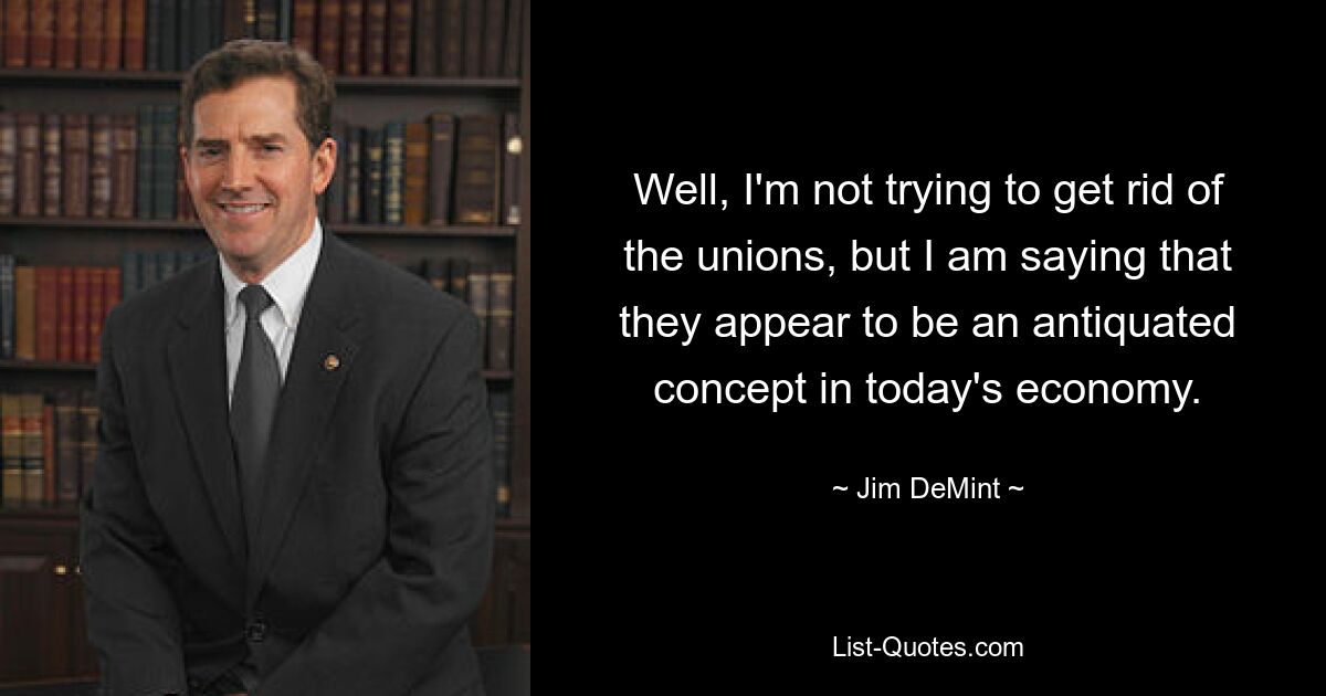 Well, I'm not trying to get rid of the unions, but I am saying that they appear to be an antiquated concept in today's economy. — © Jim DeMint