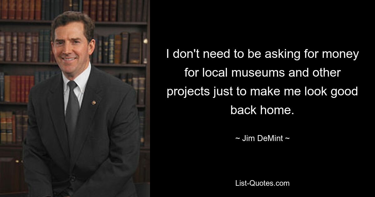 I don't need to be asking for money for local museums and other projects just to make me look good back home. — © Jim DeMint