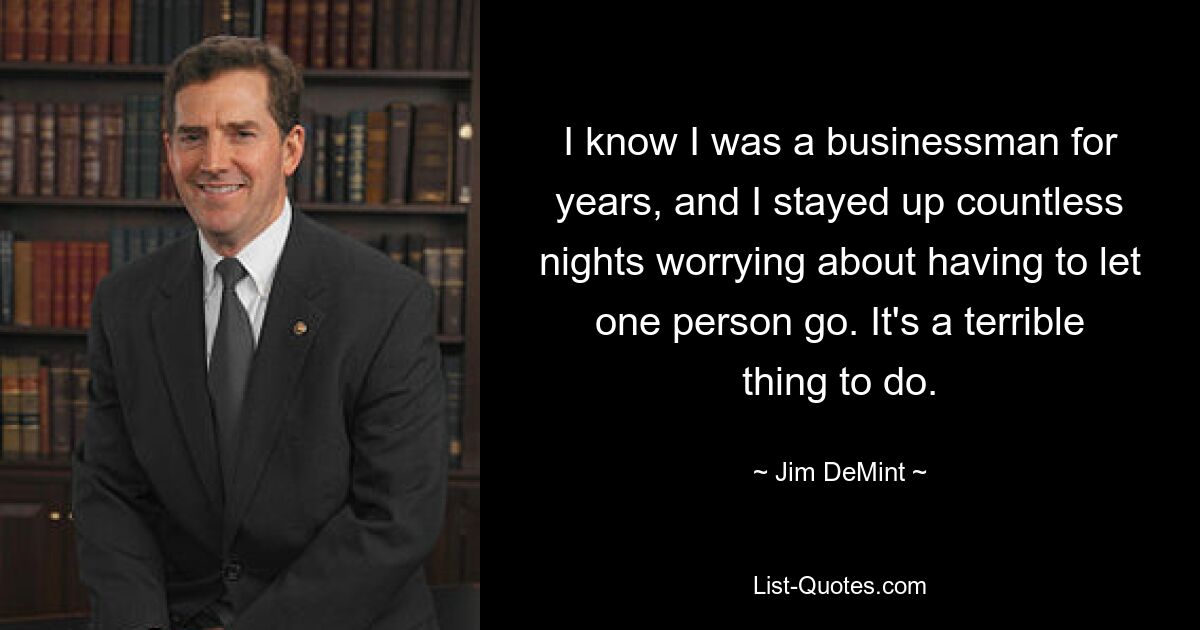 I know I was a businessman for years, and I stayed up countless nights worrying about having to let one person go. It's a terrible thing to do. — © Jim DeMint