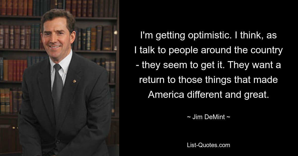 I'm getting optimistic. I think, as I talk to people around the country - they seem to get it. They want a return to those things that made America different and great. — © Jim DeMint