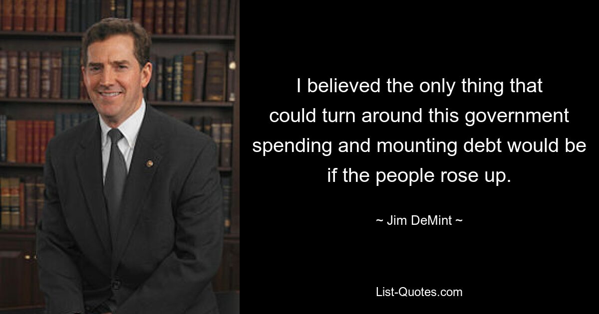 I believed the only thing that could turn around this government spending and mounting debt would be if the people rose up. — © Jim DeMint