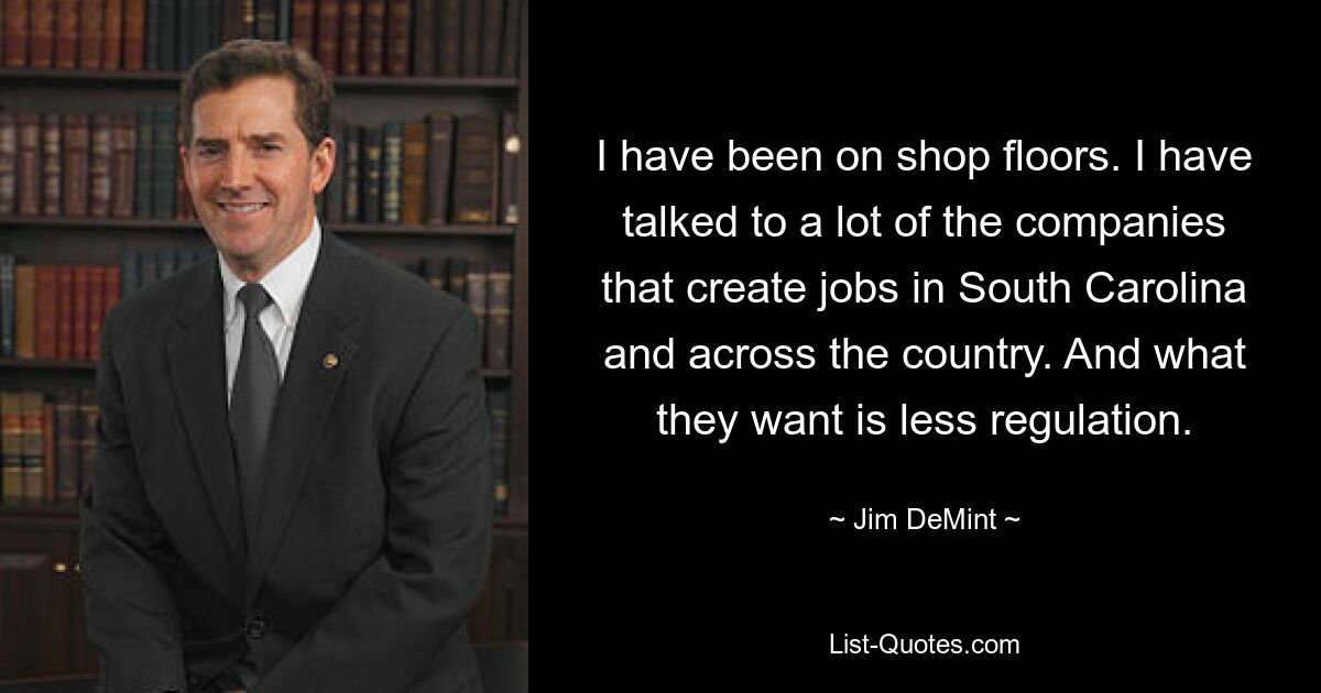 I have been on shop floors. I have talked to a lot of the companies that create jobs in South Carolina and across the country. And what they want is less regulation. — © Jim DeMint