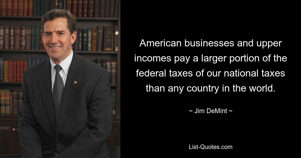 American businesses and upper incomes pay a larger portion of the federal taxes of our national taxes than any country in the world. — © Jim DeMint