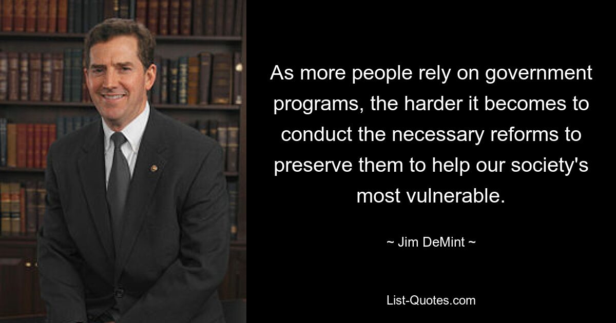 As more people rely on government programs, the harder it becomes to conduct the necessary reforms to preserve them to help our society's most vulnerable. — © Jim DeMint