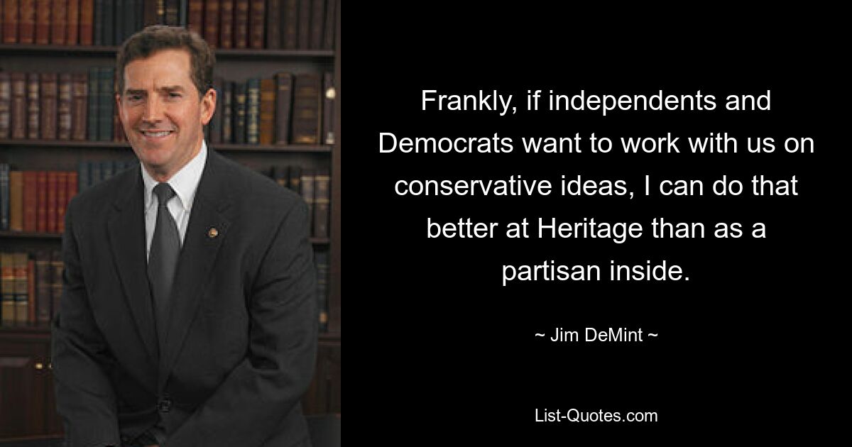 Frankly, if independents and Democrats want to work with us on conservative ideas, I can do that better at Heritage than as a partisan inside. — © Jim DeMint