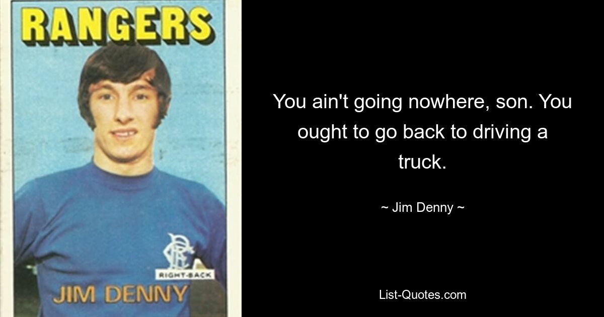 You ain't going nowhere, son. You ought to go back to driving a truck. — © Jim Denny