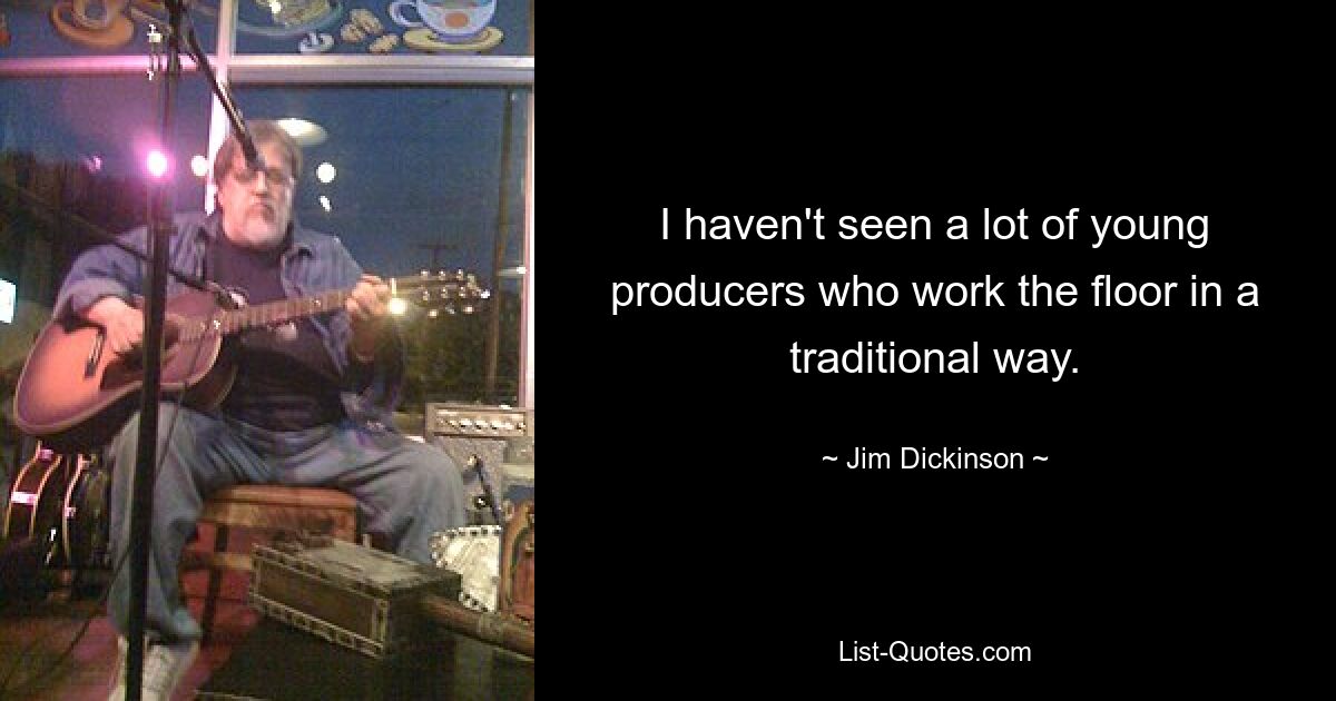 I haven't seen a lot of young producers who work the floor in a traditional way. — © Jim Dickinson