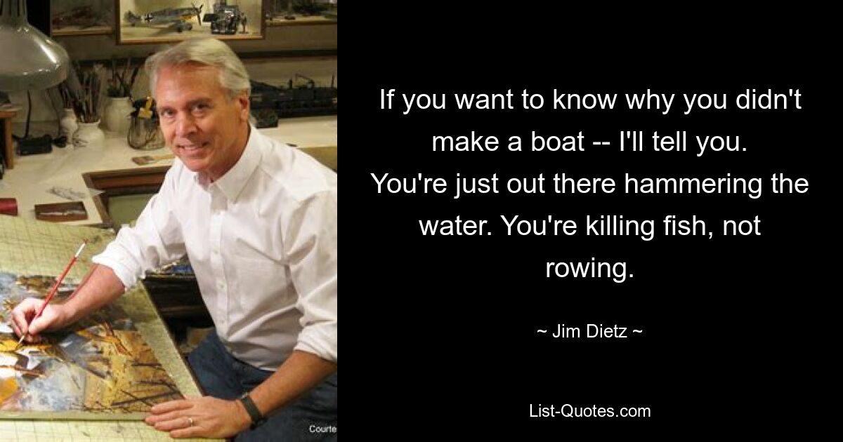 If you want to know why you didn't make a boat -- I'll tell you. You're just out there hammering the water. You're killing fish, not rowing. — © Jim Dietz