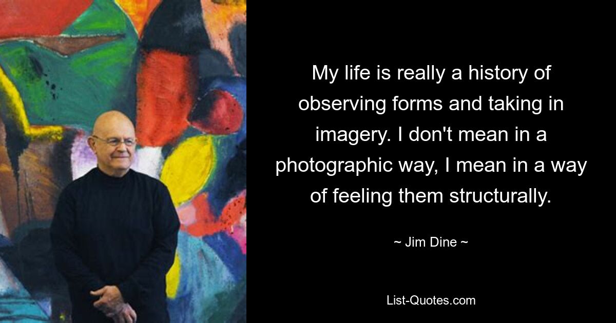 My life is really a history of observing forms and taking in imagery. I don't mean in a photographic way, I mean in a way of feeling them structurally. — © Jim Dine