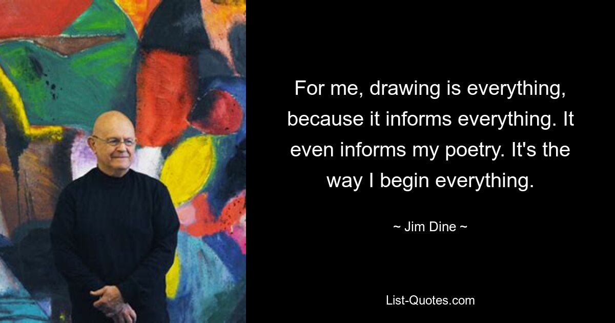 For me, drawing is everything, because it informs everything. It even informs my poetry. It's the way I begin everything. — © Jim Dine