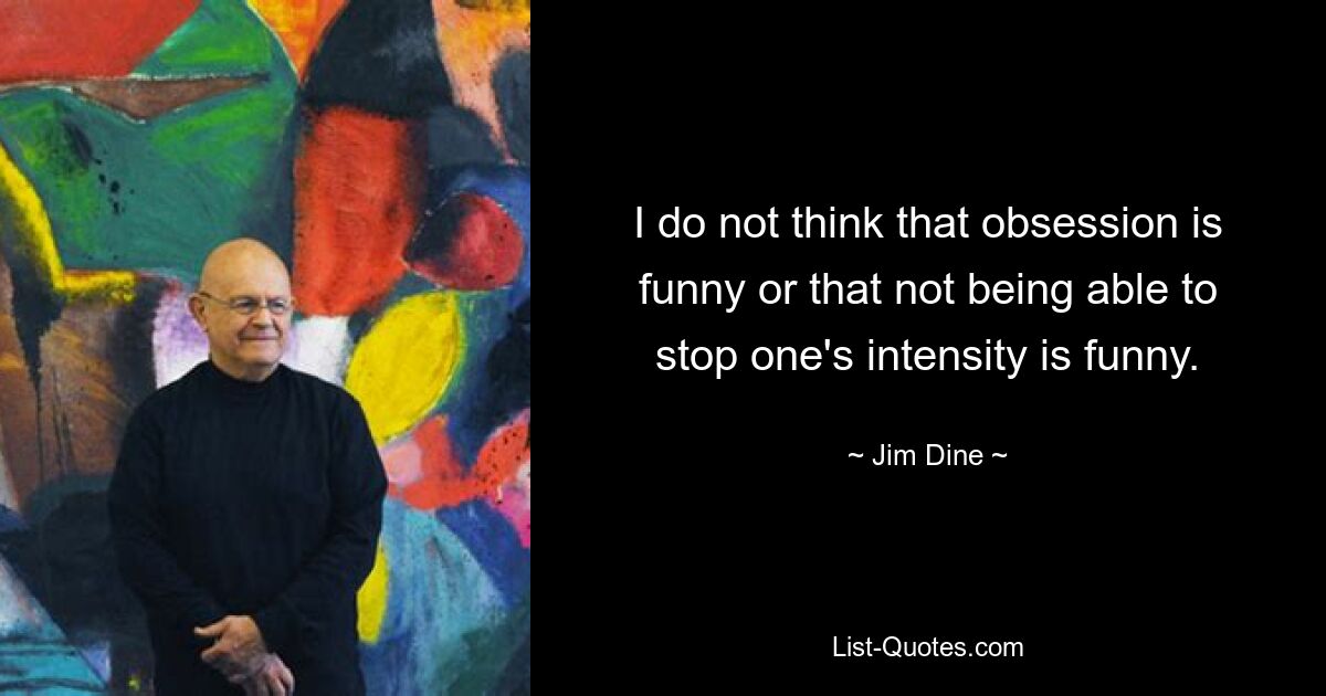 I do not think that obsession is funny or that not being able to stop one's intensity is funny. — © Jim Dine