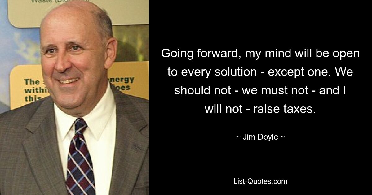 Going forward, my mind will be open to every solution - except one. We should not - we must not - and I will not - raise taxes. — © Jim Doyle