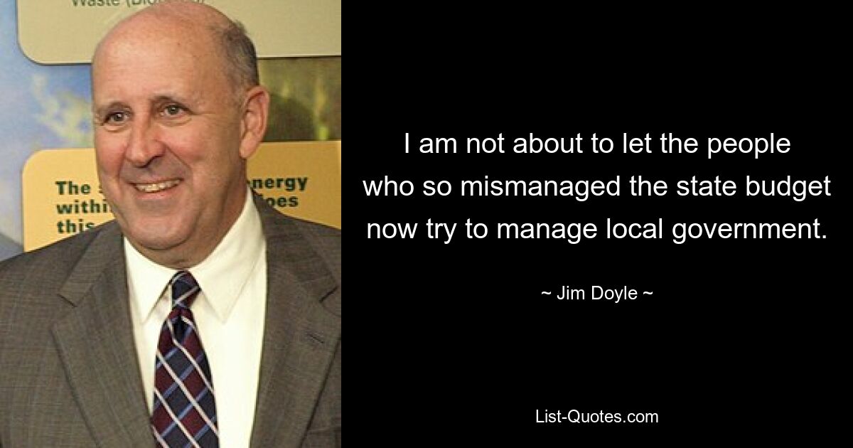 I am not about to let the people who so mismanaged the state budget now try to manage local government. — © Jim Doyle