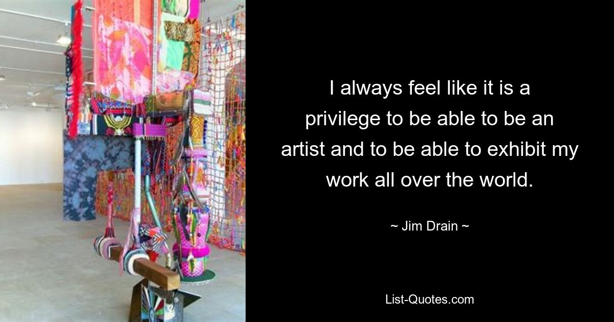 I always feel like it is a privilege to be able to be an artist and to be able to exhibit my work all over the world. — © Jim Drain