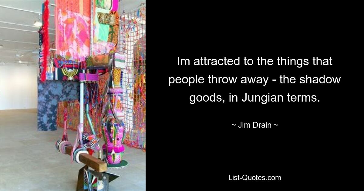 Im attracted to the things that people throw away - the shadow goods, in Jungian terms. — © Jim Drain