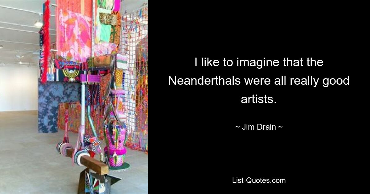 I like to imagine that the Neanderthals were all really good artists. — © Jim Drain