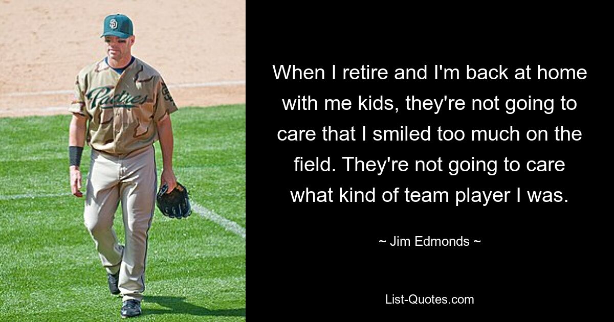 When I retire and I'm back at home with me kids, they're not going to care that I smiled too much on the field. They're not going to care what kind of team player I was. — © Jim Edmonds