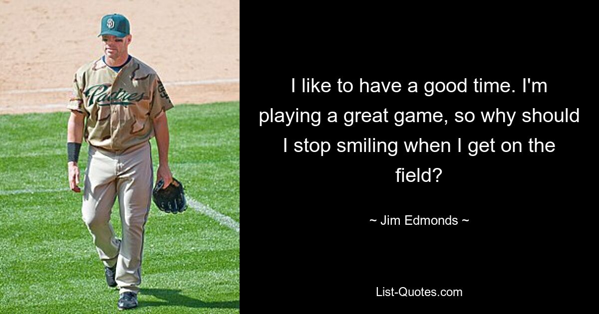 I like to have a good time. I'm playing a great game, so why should I stop smiling when I get on the field? — © Jim Edmonds