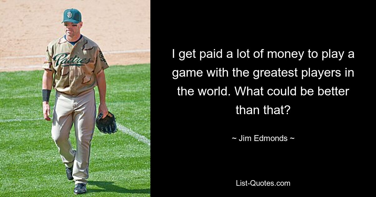 I get paid a lot of money to play a game with the greatest players in the world. What could be better than that? — © Jim Edmonds