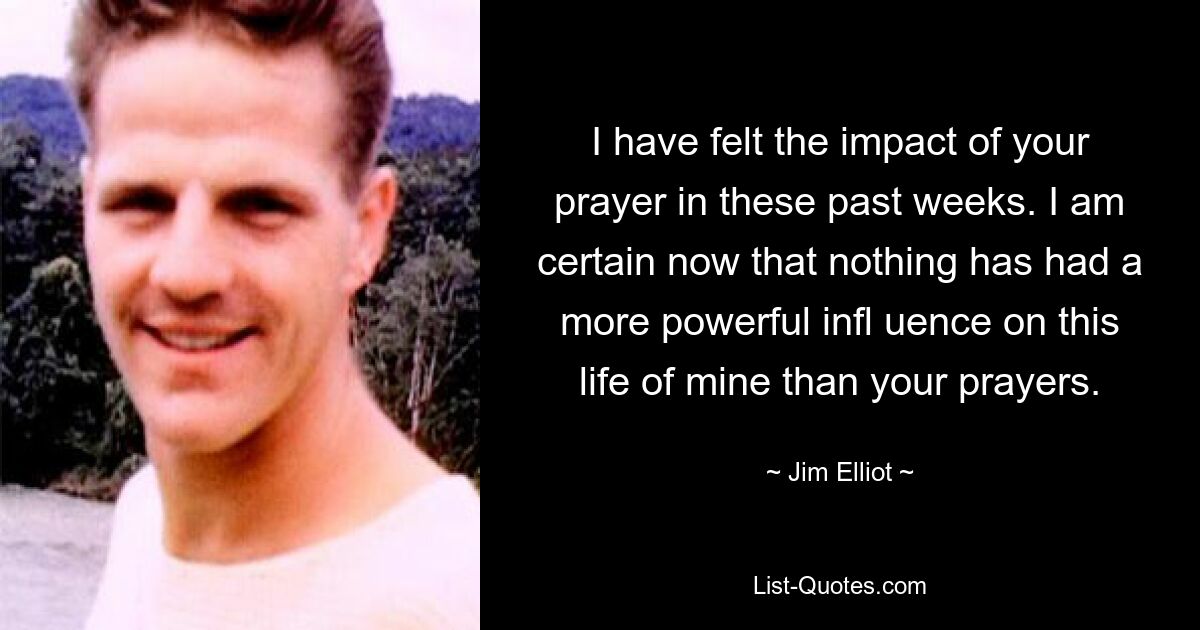 I have felt the impact of your prayer in these past weeks. I am certain now that nothing has had a more powerful infl uence on this life of mine than your prayers. — © Jim Elliot