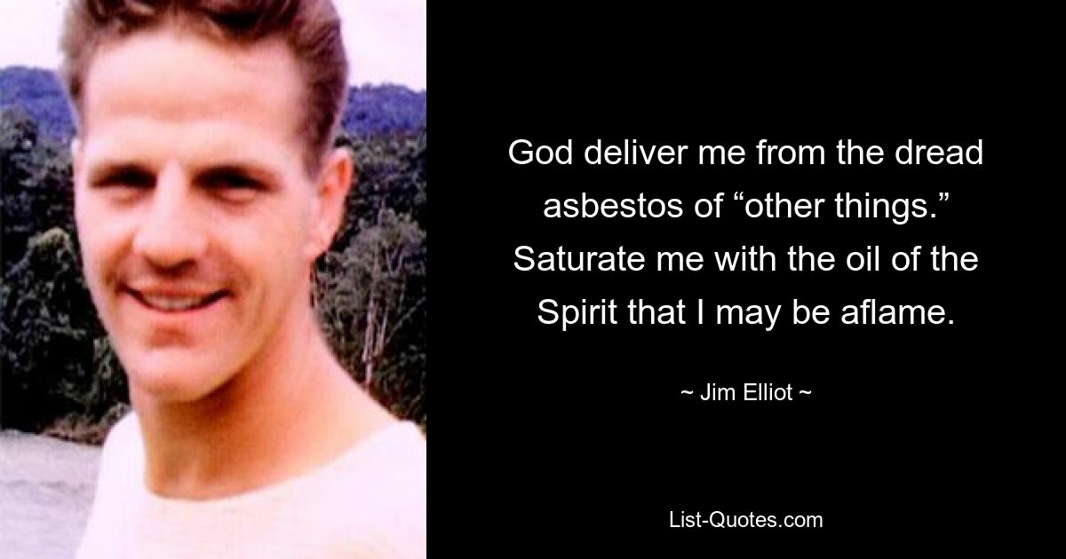 God deliver me from the dread asbestos of “other things.” Saturate me with the oil of the Spirit that I may be aflame. — © Jim Elliot