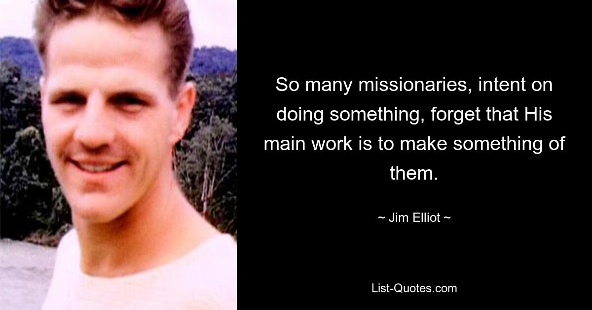 So many missionaries, intent on doing something, forget that His main work is to make something of them. — © Jim Elliot